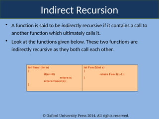 © Oxford University Press 2014. All rights reserved.
Indirect Recursion
• A function is said to be indirectly recursive if it contains a call to
another function which ultimately calls it.
• Look at the functions given below. These two functions are
indirectly recursive as they both call each other.
int Func1(int n)
{
if(n==0)
return n;
return Func2(n);
}
int Func2(int x)
{
return Func1(x-1);
}
 