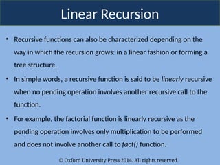 © Oxford University Press 2014. All rights reserved.
Linear Recursion
• Recursive functions can also be characterized depending on the
way in which the recursion grows: in a linear fashion or forming a
tree structure.
• In simple words, a recursive function is said to be linearly recursive
when no pending operation involves another recursive call to the
function.
• For example, the factorial function is linearly recursive as the
pending operation involves only multiplication to be performed
and does not involve another call to fact() function.
 