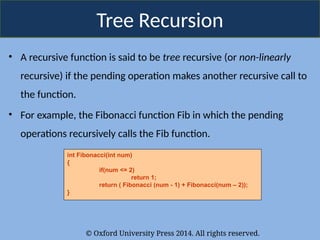 © Oxford University Press 2014. All rights reserved.
Tree Recursion
• A recursive function is said to be tree recursive (or non-linearly
recursive) if the pending operation makes another recursive call to
the function.
• For example, the Fibonacci function Fib in which the pending
operations recursively calls the Fib function.
int Fibonacci(int num)
{
if(num <= 2)
return 1;
return ( Fibonacci (num - 1) + Fibonacci(num – 2));
}
 