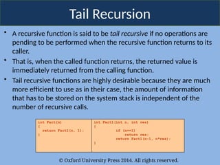 © Oxford University Press 2014. All rights reserved.
Tail Recursion
• A recursive function is said to be tail recursive if no operations are
pending to be performed when the recursive function returns to its
caller.
• That is, when the called function returns, the returned value is
immediately returned from the calling function.
• Tail recursive functions are highly desirable because they are much
more efficient to use as in their case, the amount of information
that has to be stored on the system stack is independent of the
number of recursive calls.
int Fact(n)
{
return Fact1(n, 1);
}
int Fact1(int n, int res)
{
if (n==1)
return res;
return Fact1(n-1, n*res);
}
 