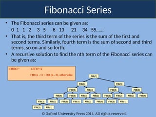 © Oxford University Press 2014. All rights reserved.
Fibonacci Series
• The Fibonacci series can be given as:
0 1 1 2 3 5 8 13 21 34 55……
• That is, the third term of the series is the sum of the first and
second terms. Similarly, fourth term is the sum of second and third
terms, so on and so forth.
• A recursive solution to find the nth term of the Fibonacci series can
be given as:
FIB(n) = 1, if n<=2
FIB (n - 1) + FIB (n - 2), otherwise FIB(7)
FIB(6) FIB(5)
FIB(5) FIB(4) FIB(4)
FIB(4) FIB(3) FIB(3) FIB(2) FIB(3) FIB(2) FIB(2) FIB(1)
FIB(3) FIB(2)
FIB(2) FIB(1)
FIB(2) FIB(1) FIB(2) FIB(1)
FIB(2) FIB(1)
FIB(3)
 