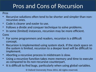 © Oxford University Press 2014. All rights reserved.
Pros and Cons of Recursion
Pros
• Recursive solutions often tend to be shorter and simpler than non-
recursive ones.
• Code is clearer and easier to use.
• Follows a divide and conquer technique to solve problems.
• In some (limited) instances, recursion may be more efficient.
Cons
• For some programmers and readers, recursion is a difficult
concept.
• Recursion is implemented using system stack. If the stack space on
the system is limited, recursion to a deeper level will be difficult to
implement.
• Aborting a recursive process in midstream is slow.
• Using a recursive function takes more memory and time to execute
as compared to its non-recursive counterpart.
• It is difficult to find bugs, particularly when using global variables.
 