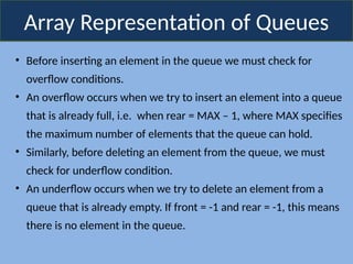 Array Representation of Queues
• Before inserting an element in the queue we must check for
overflow conditions.
• An overflow occurs when we try to insert an element into a queue
that is already full, i.e. when rear = MAX – 1, where MAX specifies
the maximum number of elements that the queue can hold.
• Similarly, before deleting an element from the queue, we must
check for underflow condition.
• An underflow occurs when we try to delete an element from a
queue that is already empty. If front = -1 and rear = -1, this means
there is no element in the queue.
 