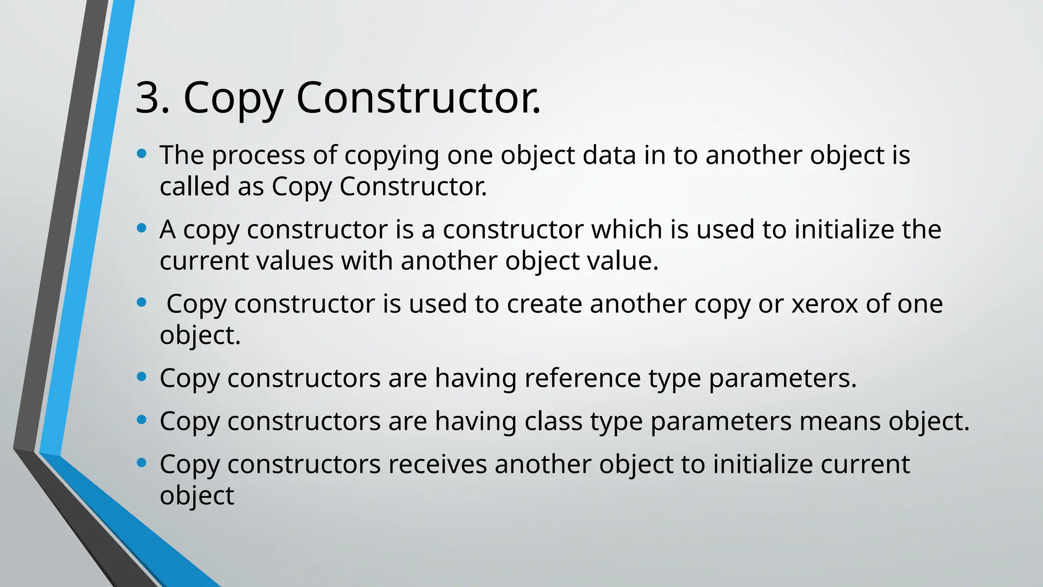 3. Copy Constructor. • The process of copying one object data in to another object is called as Copy Constructor. • A copy constructor is a constructor which is used to initialize the current values with another object value. • Copy constructor is used to create another copy or xerox of one object. • Copy constructors are having reference type parameters. • Copy constructors are having class type parameters means object. • Copy constructors receives another object to initialize current object 