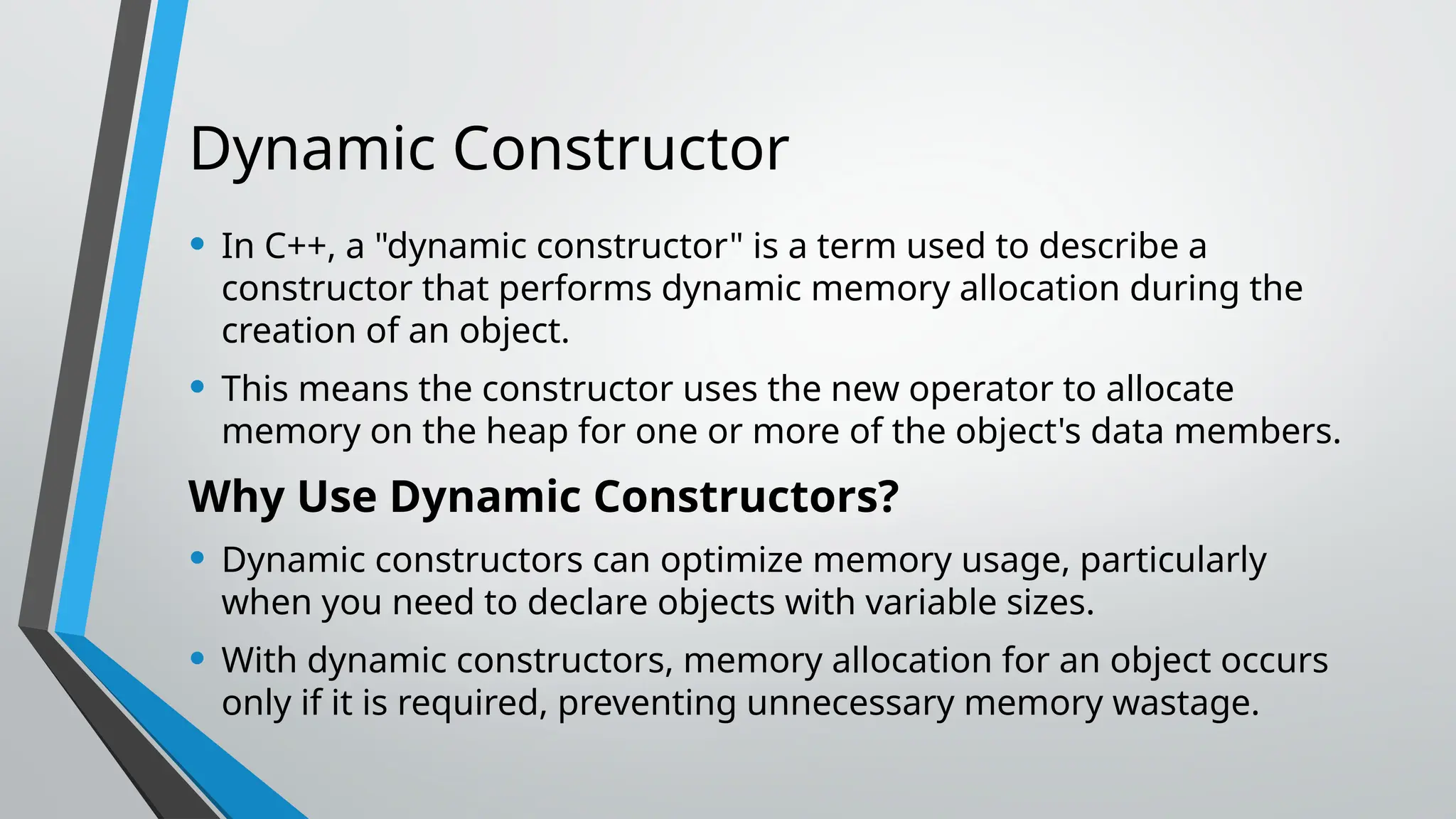 Dynamic Constructor • In C++, a "dynamic constructor" is a term used to describe a constructor that performs dynamic memory allocation during the creation of an object. • This means the constructor uses the new operator to allocate memory on the heap for one or more of the object's data members. Why Use Dynamic Constructors? • Dynamic constructors can optimize memory usage, particularly when you need to declare objects with variable sizes. • With dynamic constructors, memory allocation for an object occurs only if it is required, preventing unnecessary memory wastage. 