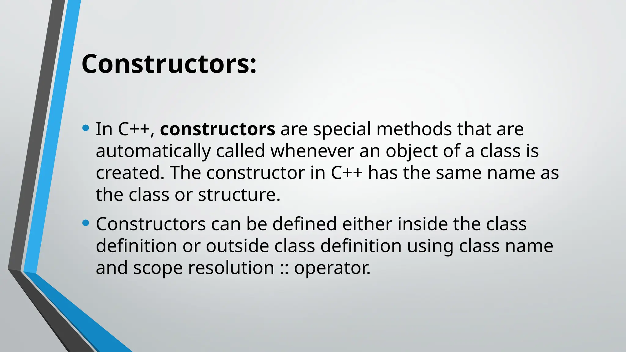 Constructors: • In C++, constructors are special methods that are automatically called whenever an object of a class is created. The constructor in C++ has the same name as the class or structure. • Constructors can be defined either inside the class definition or outside class definition using class name and scope resolution :: operator. 