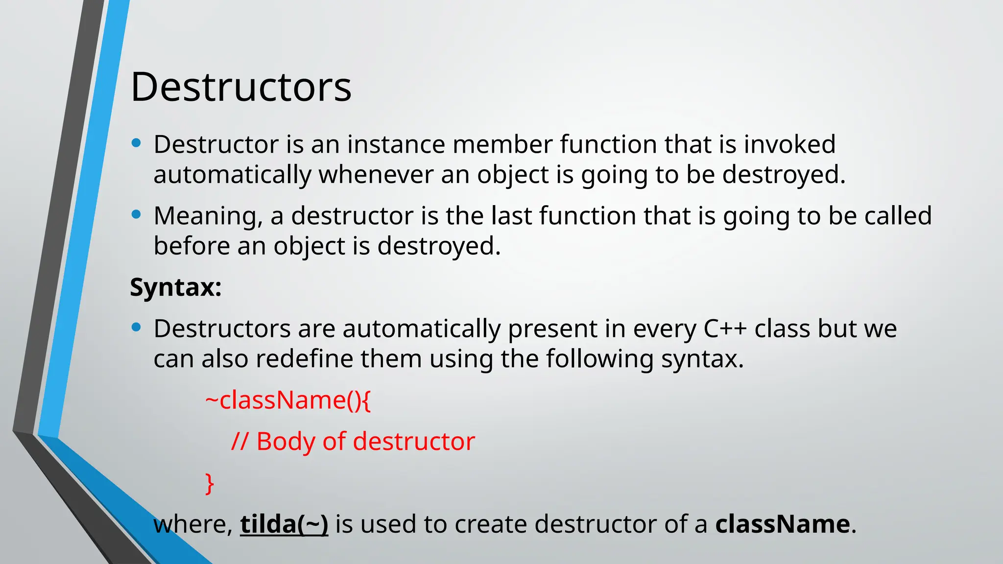 Destructors • Destructor is an instance member function that is invoked automatically whenever an object is going to be destroyed. • Meaning, a destructor is the last function that is going to be called before an object is destroyed. Syntax: • Destructors are automatically present in every C++ class but we can also redefine them using the following syntax. ~className(){ // Body of destructor } • where, tilda(~) is used to create destructor of a className. 