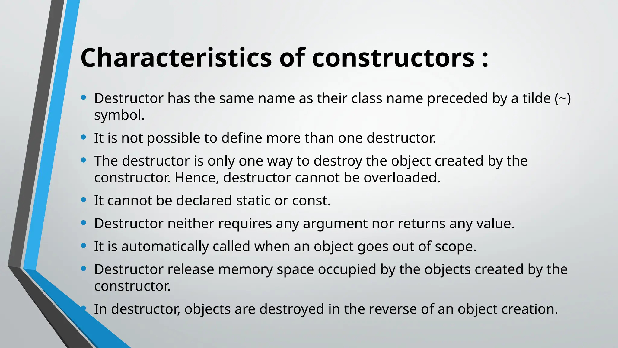 Characteristics of constructors : • Destructor has the same name as their class name preceded by a tilde (~) symbol. • It is not possible to define more than one destructor. • The destructor is only one way to destroy the object created by the constructor. Hence, destructor cannot be overloaded. • It cannot be declared static or const. • Destructor neither requires any argument nor returns any value. • It is automatically called when an object goes out of scope. • Destructor release memory space occupied by the objects created by the constructor. • In destructor, objects are destroyed in the reverse of an object creation. 