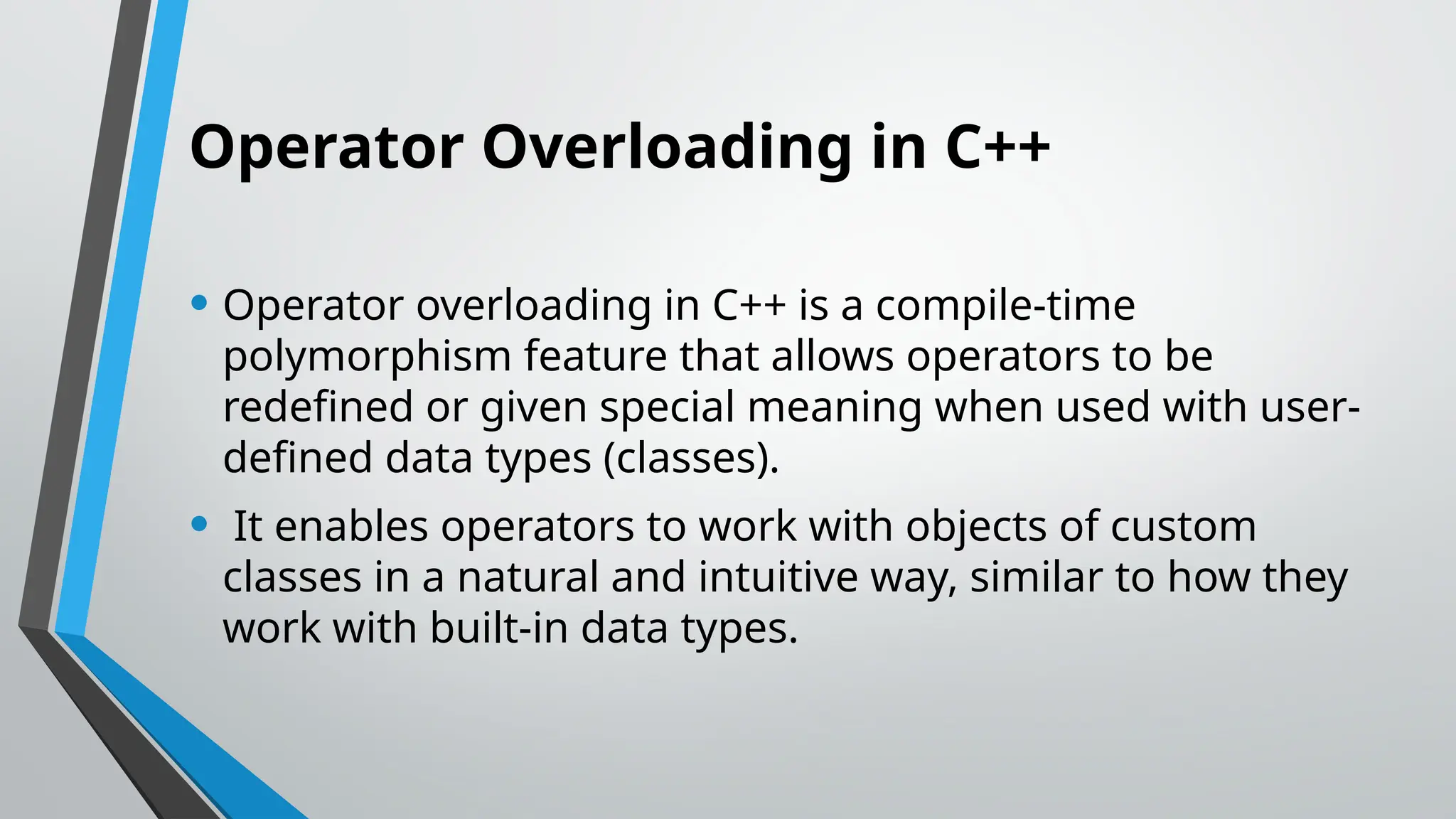 Operator Overloading in C++ • Operator overloading in C++ is a compile-time polymorphism feature that allows operators to be redefined or given special meaning when used with user- defined data types (classes). • It enables operators to work with objects of custom classes in a natural and intuitive way, similar to how they work with built-in data types. 