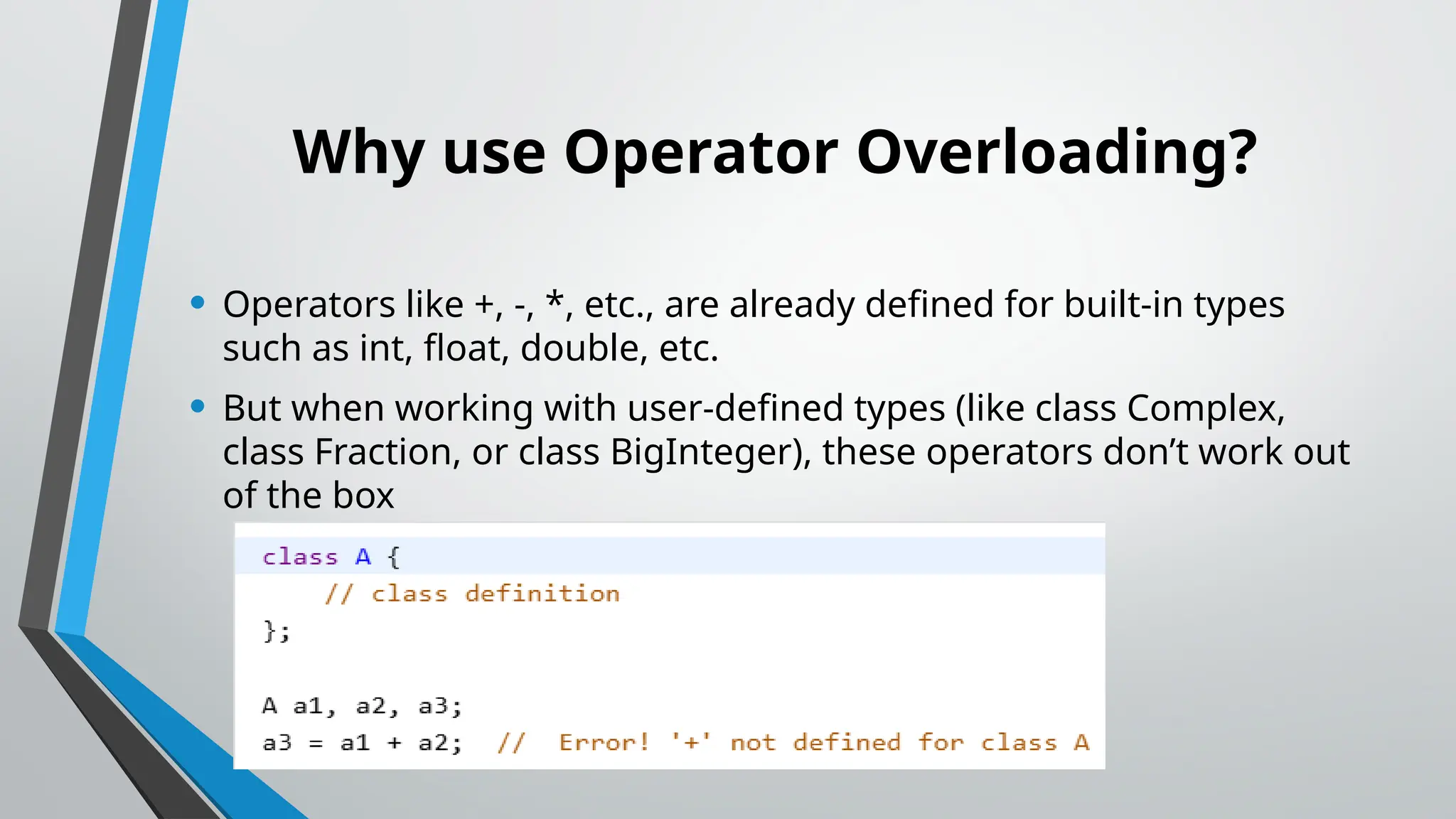 Why use Operator Overloading? • Operators like +, -, *, etc., are already defined for built-in types such as int, float, double, etc. • But when working with user-defined types (like class Complex, class Fraction, or class BigInteger), these operators don’t work out of the box 