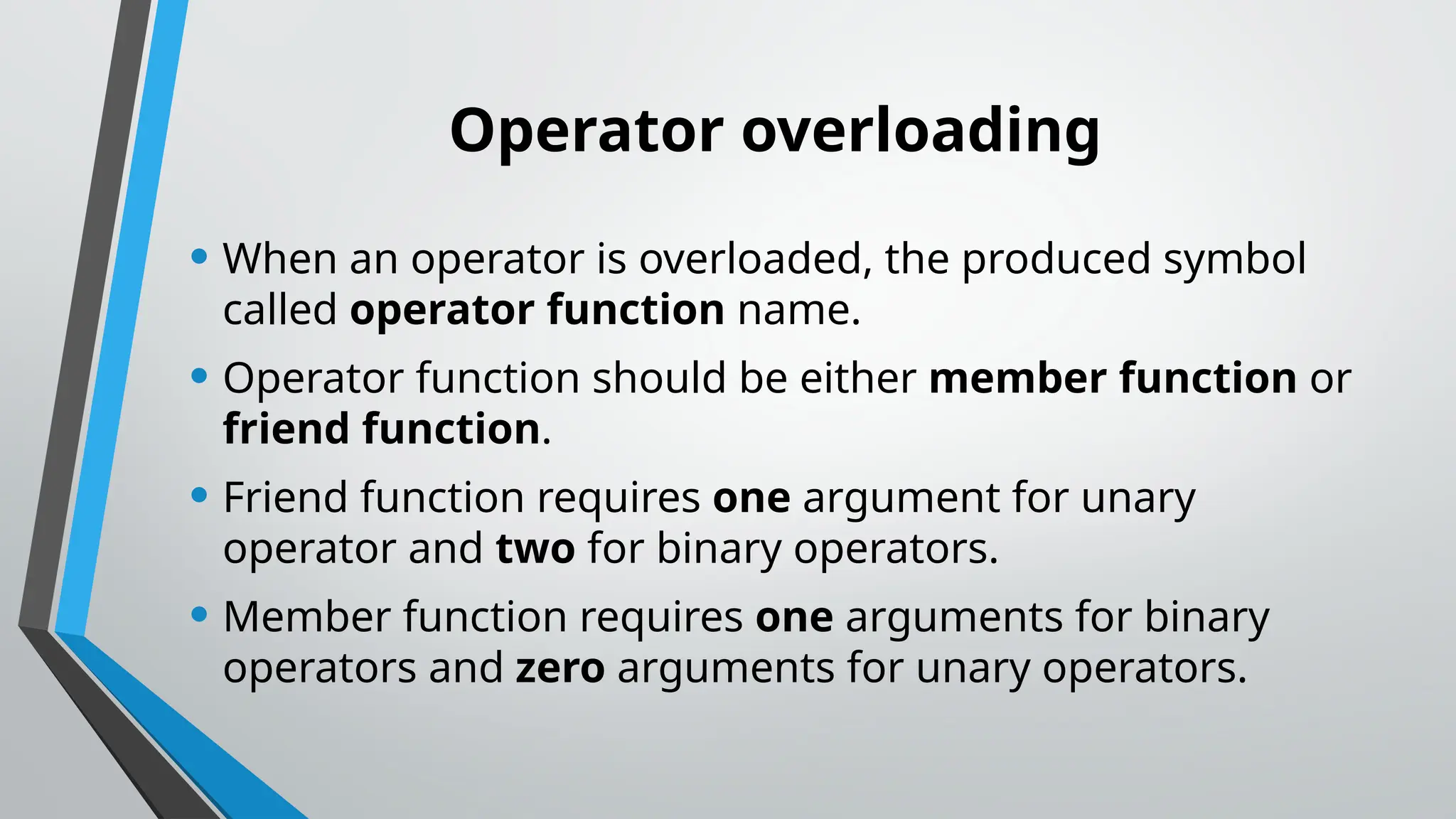 Operator overloading • When an operator is overloaded, the produced symbol called operator function name. • Operator function should be either member function or friend function. • Friend function requires one argument for unary operator and two for binary operators. • Member function requires one arguments for binary operators and zero arguments for unary operators. 