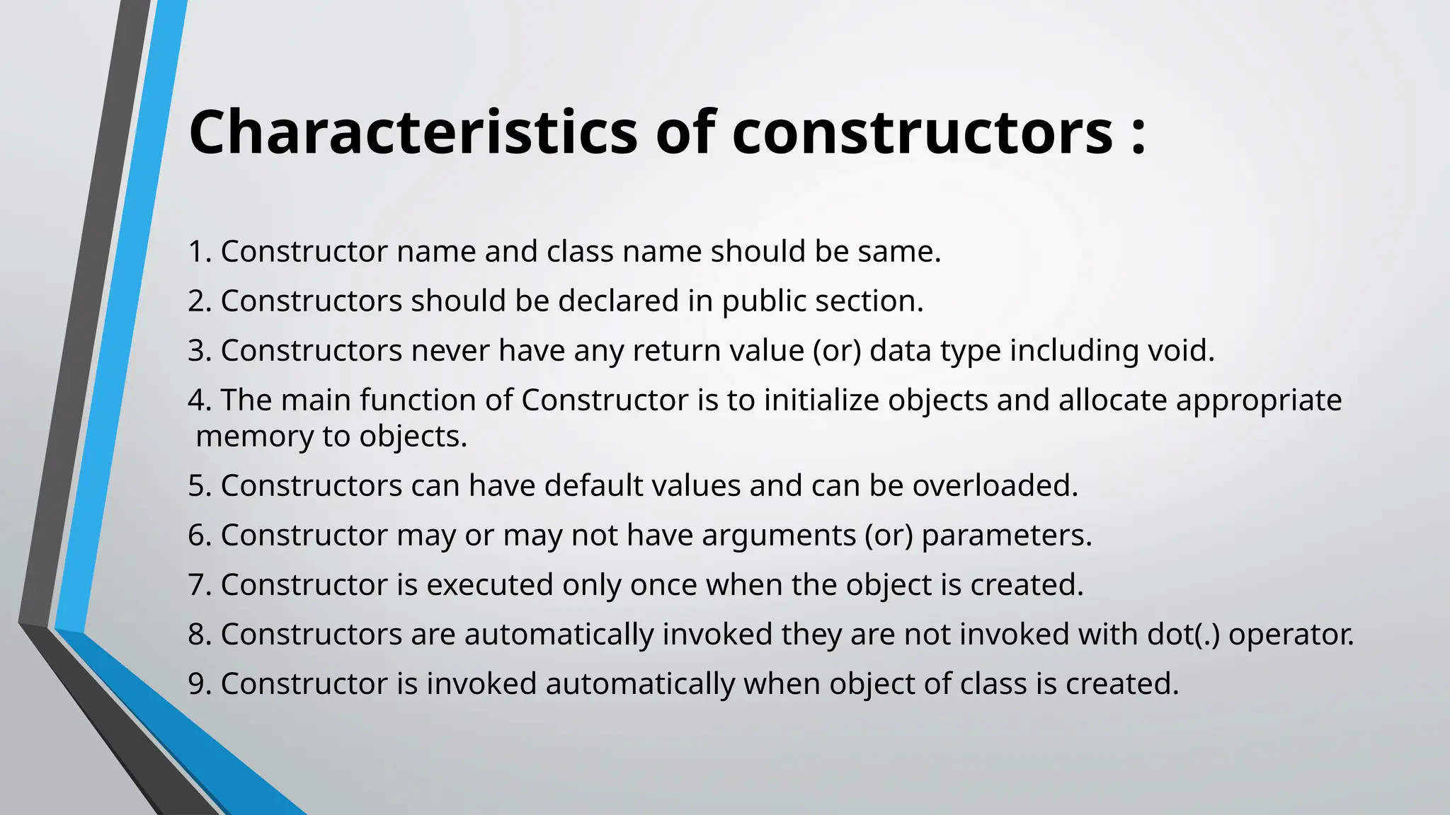 Characteristics of constructors : 1. Constructor name and class name should be same. 2. Constructors should be declared in public section. 3. Constructors never have any return value (or) data type including void. 4. The main function of Constructor is to initialize objects and allocate appropriate memory to objects. 5. Constructors can have default values and can be overloaded. 6. Constructor may or may not have arguments (or) parameters. 7. Constructor is executed only once when the object is created. 8. Constructors are automatically invoked they are not invoked with dot(.) operator. 9. Constructor is invoked automatically when object of class is created. 