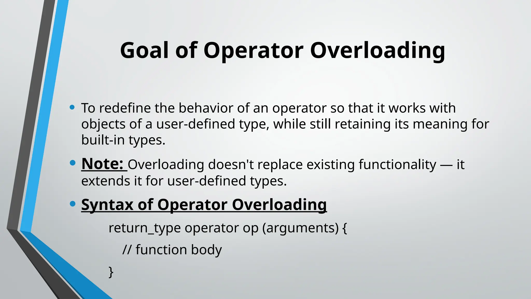 Goal of Operator Overloading • To redefine the behavior of an operator so that it works with objects of a user-defined type, while still retaining its meaning for built-in types. • Note: Overloading doesn't replace existing functionality — it extends it for user-defined types. • Syntax of Operator Overloading return_type operator op (arguments) { // function body } 