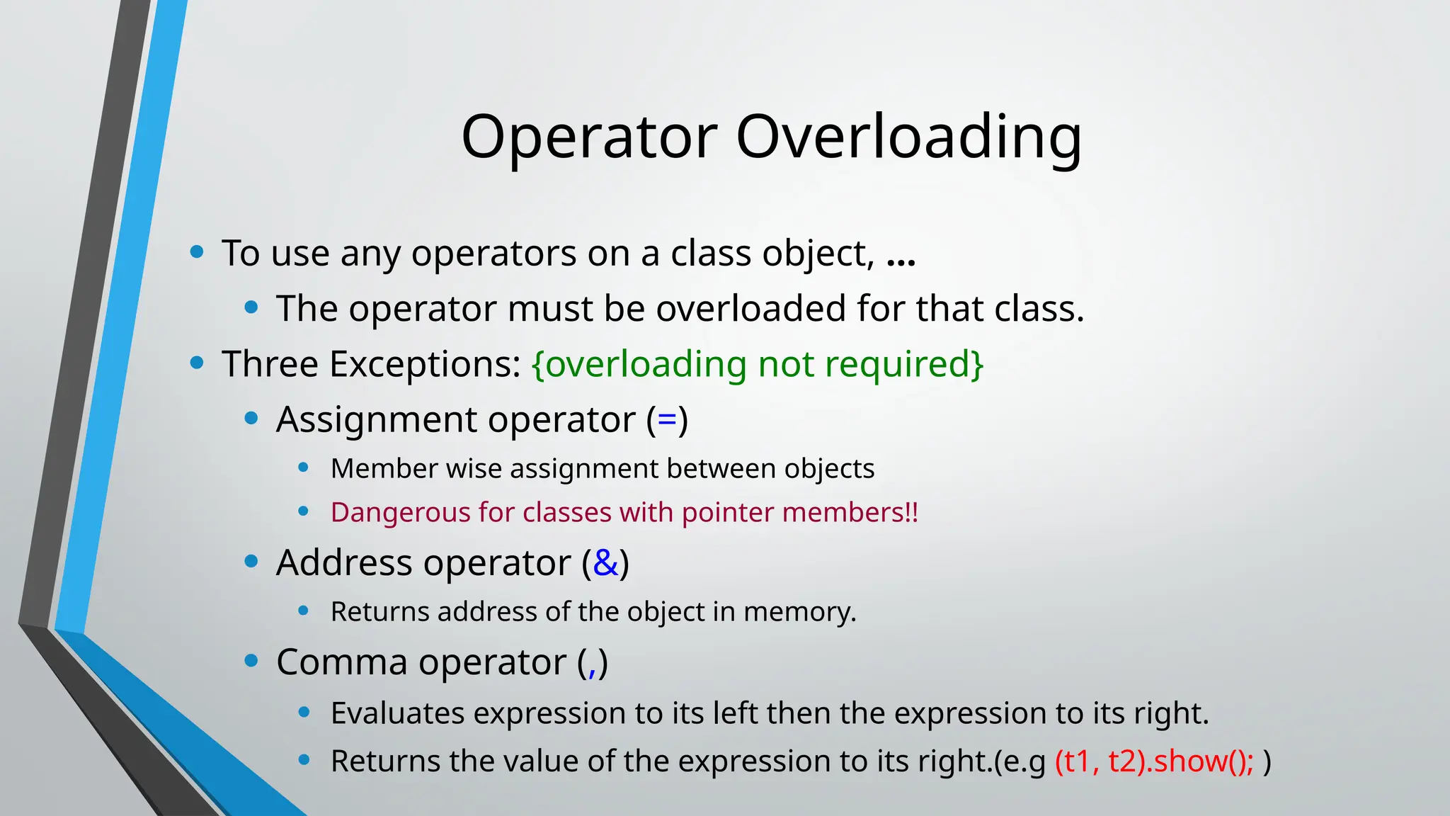 Operator Overloading • To use any operators on a class object, … • The operator must be overloaded for that class. • Three Exceptions: {overloading not required} • Assignment operator (=) • Member wise assignment between objects • Dangerous for classes with pointer members!! • Address operator (&) • Returns address of the object in memory. • Comma operator (,) • Evaluates expression to its left then the expression to its right. • Returns the value of the expression to its right.(e.g (t1, t2).show(); ) 