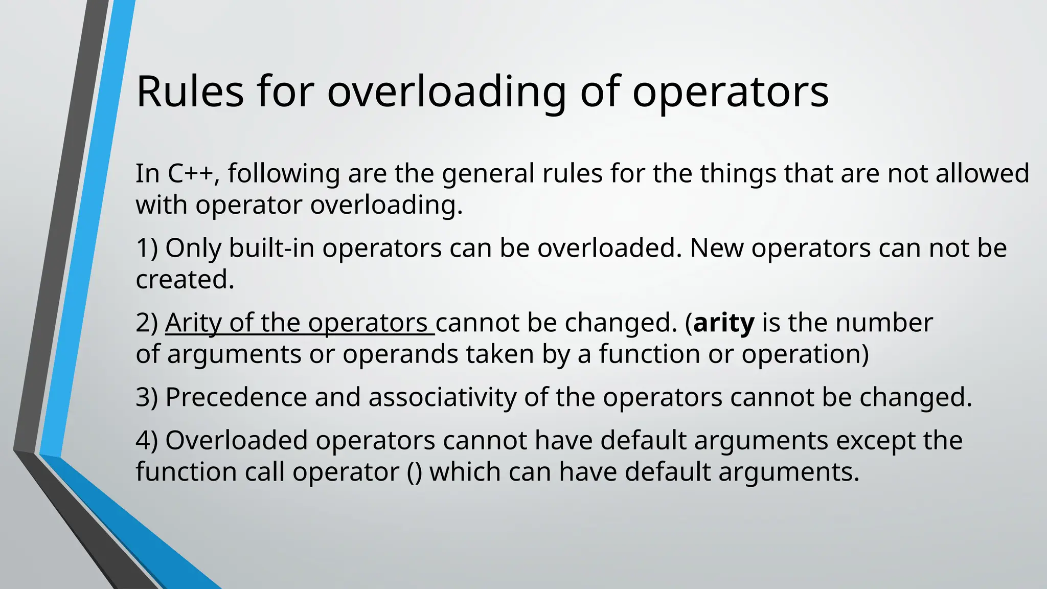 Rules for overloading of operators In C++, following are the general rules for the things that are not allowed with operator overloading. 1) Only built-in operators can be overloaded. New operators can not be created. 2) Arity of the operators cannot be changed. (arity is the number of arguments or operands taken by a function or operation) 3) Precedence and associativity of the operators cannot be changed. 4) Overloaded operators cannot have default arguments except the function call operator () which can have default arguments. 