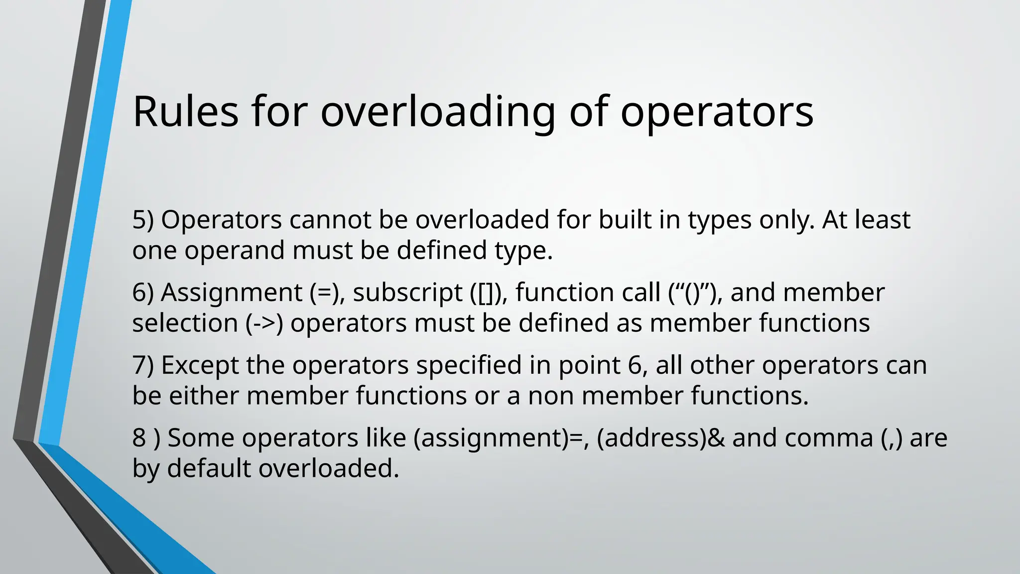Rules for overloading of operators 5) Operators cannot be overloaded for built in types only. At least one operand must be defined type. 6) Assignment (=), subscript ([]), function call (“()”), and member selection (->) operators must be defined as member functions 7) Except the operators specified in point 6, all other operators can be either member functions or a non member functions. 8 ) Some operators like (assignment)=, (address)& and comma (,) are by default overloaded. 