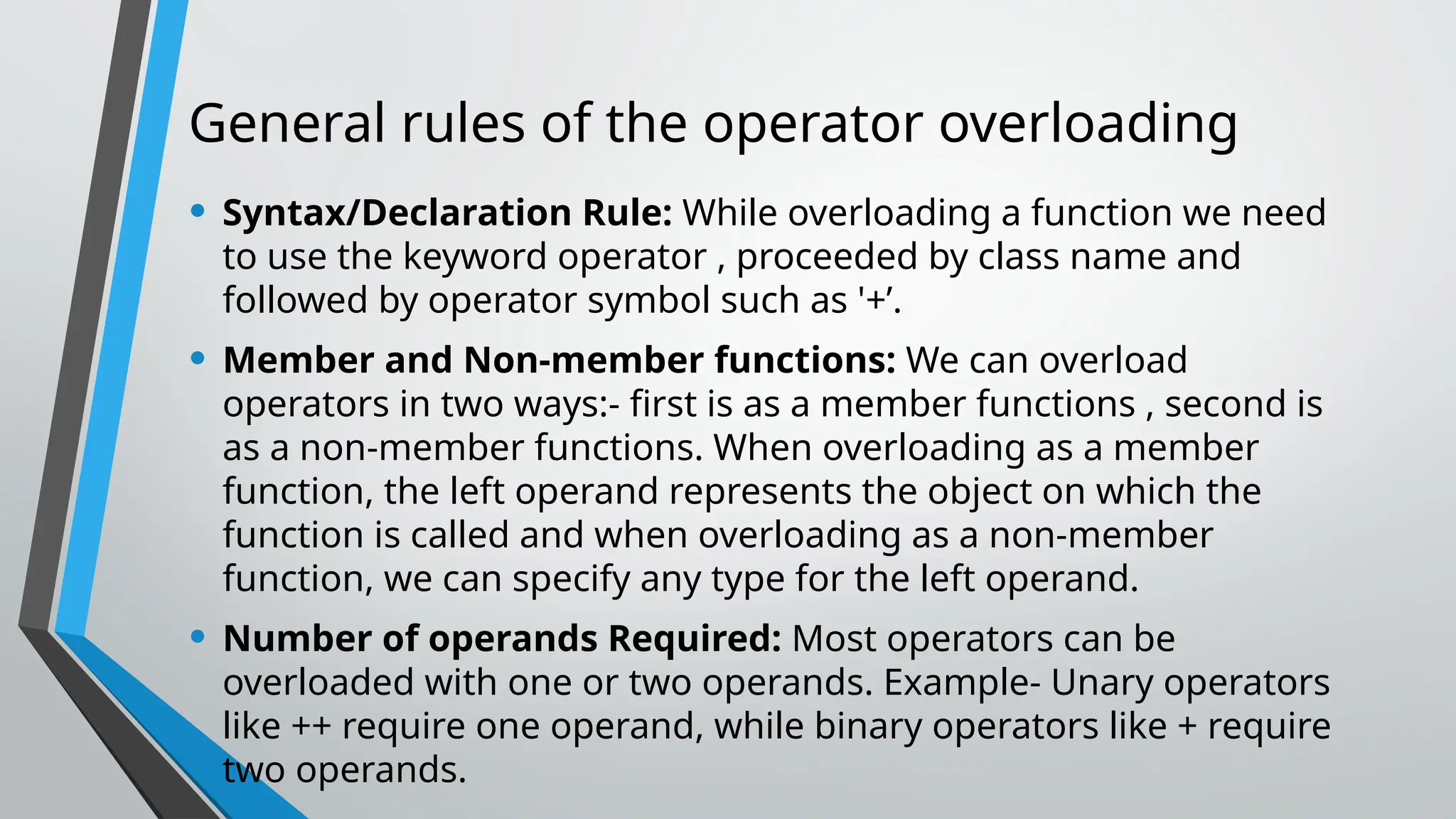 General rules of the operator overloading • Syntax/Declaration Rule: While overloading a function we need to use the keyword operator , proceeded by class name and followed by operator symbol such as '+’. • Member and Non-member functions: We can overload operators in two ways:- first is as a member functions , second is as a non-member functions. When overloading as a member function, the left operand represents the object on which the function is called and when overloading as a non-member function, we can specify any type for the left operand. • Number of operands Required: Most operators can be overloaded with one or two operands. Example- Unary operators like ++ require one operand, while binary operators like + require two operands. 