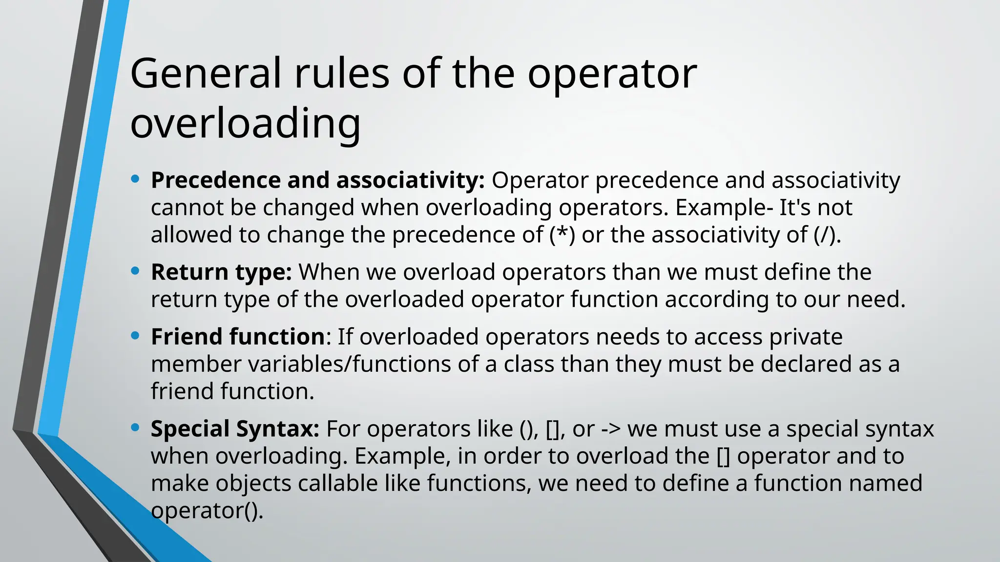 General rules of the operator overloading • Precedence and associativity: Operator precedence and associativity cannot be changed when overloading operators. Example- It's not allowed to change the precedence of (*) or the associativity of (/). • Return type: When we overload operators than we must define the return type of the overloaded operator function according to our need. • Friend function: If overloaded operators needs to access private member variables/functions of a class than they must be declared as a friend function. • Special Syntax: For operators like (), [], or -> we must use a special syntax when overloading. Example, in order to overload the [] operator and to make objects callable like functions, we need to define a function named operator(). 