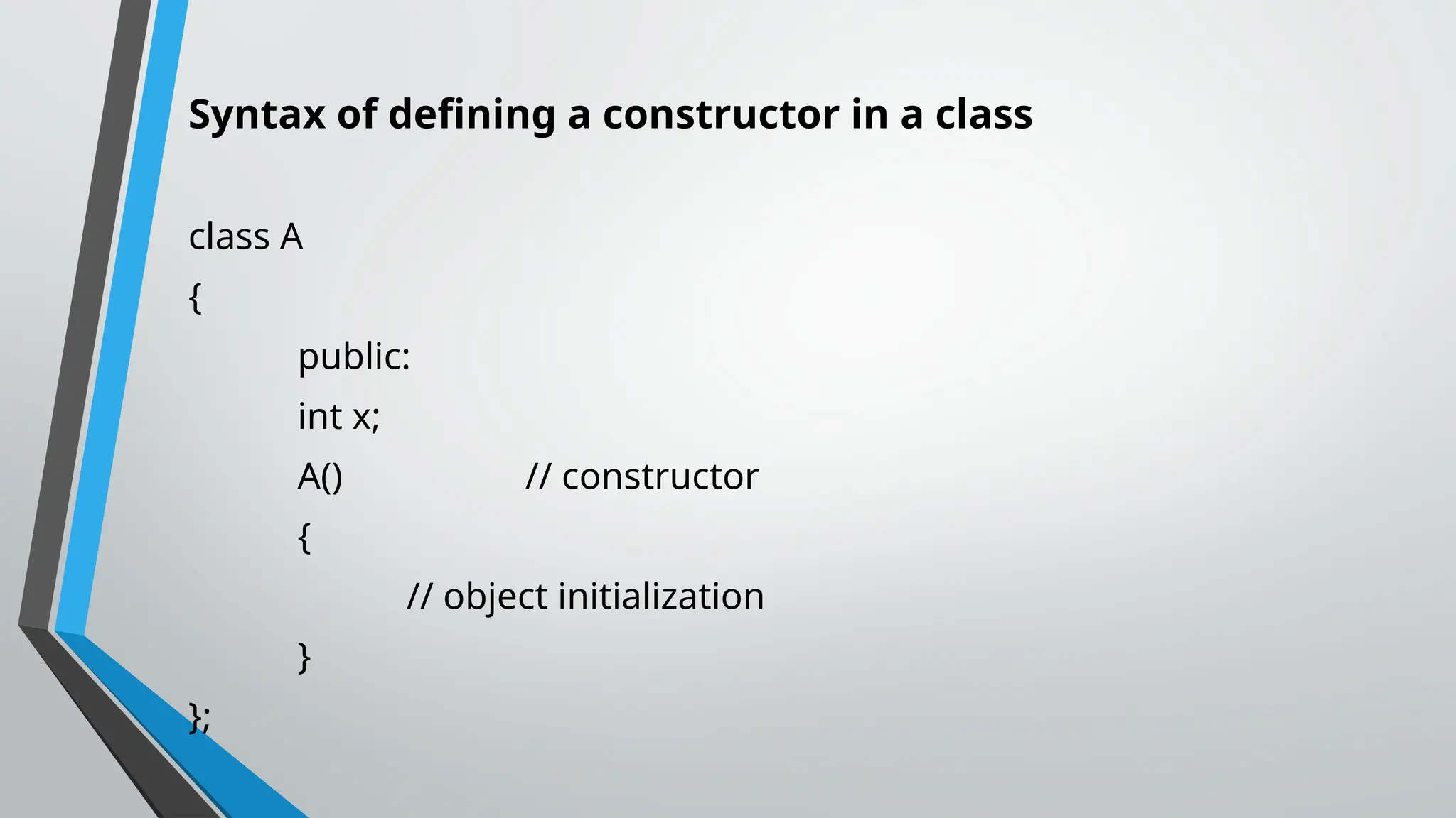 Syntax of defining a constructor in a class class A { public: int x; A() // constructor { // object initialization } }; 