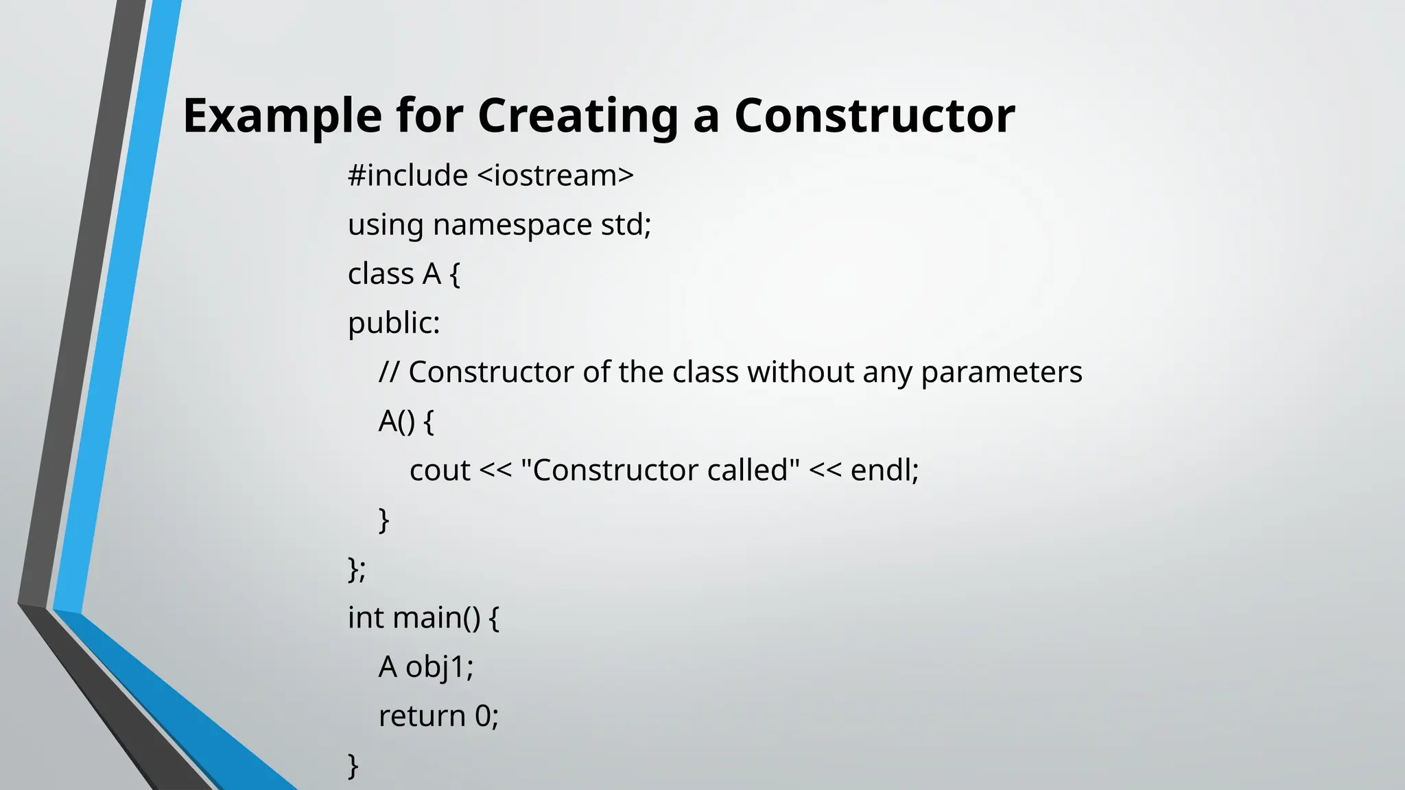 Example for Creating a Constructor #include <iostream> using namespace std; class A { public: // Constructor of the class without any parameters A() { cout << "Constructor called" << endl; } }; int main() { A obj1; return 0; } 