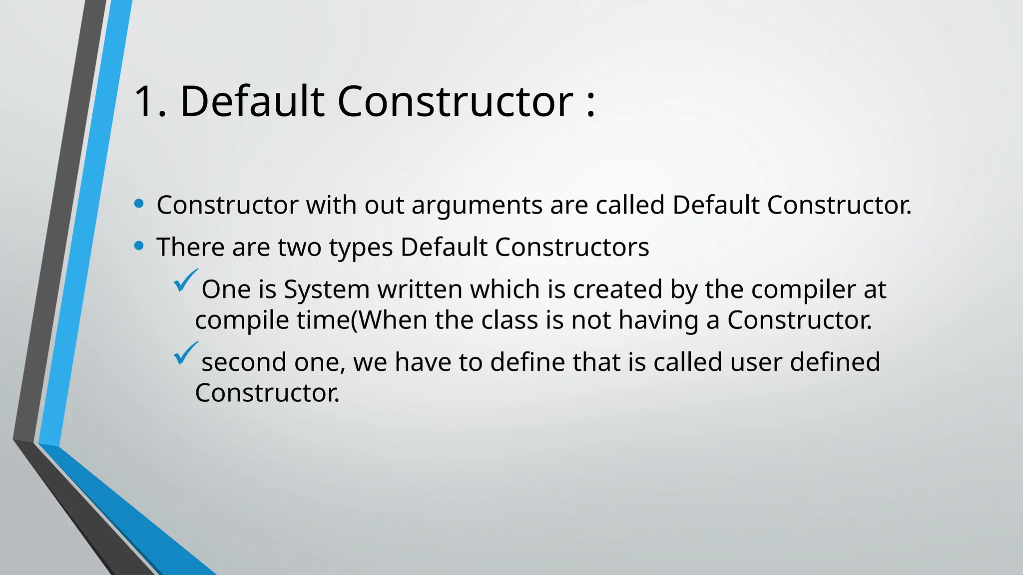 1. Default Constructor : • Constructor with out arguments are called Default Constructor. • There are two types Default Constructors One is System written which is created by the compiler at compile time(When the class is not having a Constructor. second one, we have to define that is called user defined Constructor. 