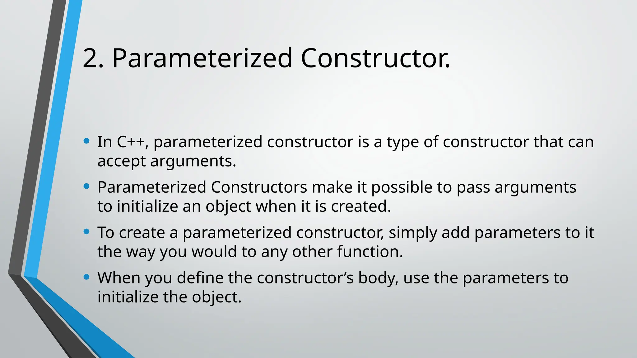 2. Parameterized Constructor. • In C++, parameterized constructor is a type of constructor that can accept arguments. • Parameterized Constructors make it possible to pass arguments to initialize an object when it is created. • To create a parameterized constructor, simply add parameters to it the way you would to any other function. • When you define the constructor’s body, use the parameters to initialize the object. 
