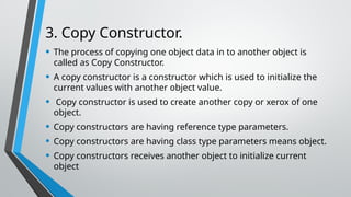 3. Copy Constructor.
• The process of copying one object data in to another object is
called as Copy Constructor.
• A copy constructor is a constructor which is used to initialize the
current values with another object value.
• Copy constructor is used to create another copy or xerox of one
object.
• Copy constructors are having reference type parameters.
• Copy constructors are having class type parameters means object.
• Copy constructors receives another object to initialize current
object
 