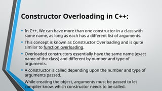 Constructor Overloading in C++:
• In C++, We can have more than one constructor in a class with
same name, as long as each has a different list of arguments.
• This concept is known as Constructor Overloading and is quite
similar to function overloading.
• Overloaded constructors essentially have the same name (exact
name of the class) and different by number and type of
arguments.
• A constructor is called depending upon the number and type of
arguments passed.
• While creating the object, arguments must be passed to let
compiler know, which constructor needs to be called.
 