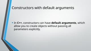 Constructors with default arguments
• In C++, constructors can have default arguments, which
allow you to create objects without passing all
parameters explicitly.
 