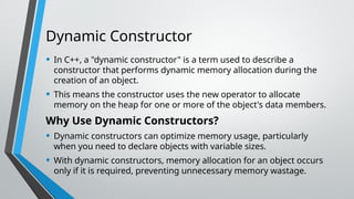 Dynamic Constructor
• In C++, a "dynamic constructor" is a term used to describe a
constructor that performs dynamic memory allocation during the
creation of an object.
• This means the constructor uses the new operator to allocate
memory on the heap for one or more of the object's data members.
Why Use Dynamic Constructors?
• Dynamic constructors can optimize memory usage, particularly
when you need to declare objects with variable sizes.
• With dynamic constructors, memory allocation for an object occurs
only if it is required, preventing unnecessary memory wastage.
 