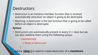 Destructors
• Destructor is an instance member function that is invoked
automatically whenever an object is going to be destroyed.
• Meaning, a destructor is the last function that is going to be called
before an object is destroyed.
Syntax:
• Destructors are automatically present in every C++ class but we
can also redefine them using the following syntax.
~className(){
// Body of destructor
}
• where, tilda(~) is used to create destructor of a className.
 