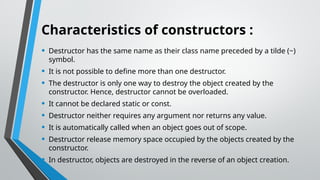 Characteristics of constructors :
• Destructor has the same name as their class name preceded by a tilde (~)
symbol.
• It is not possible to define more than one destructor.
• The destructor is only one way to destroy the object created by the
constructor. Hence, destructor cannot be overloaded.
• It cannot be declared static or const.
• Destructor neither requires any argument nor returns any value.
• It is automatically called when an object goes out of scope.
• Destructor release memory space occupied by the objects created by the
constructor.
• In destructor, objects are destroyed in the reverse of an object creation.
 