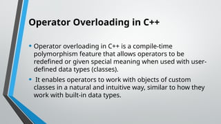 Operator Overloading in C++
• Operator overloading in C++ is a compile-time
polymorphism feature that allows operators to be
redefined or given special meaning when used with user-
defined data types (classes).
• It enables operators to work with objects of custom
classes in a natural and intuitive way, similar to how they
work with built-in data types.
 