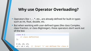 Why use Operator Overloading?
• Operators like +, -, *, etc., are already defined for built-in types
such as int, float, double, etc.
• But when working with user-defined types (like class Complex,
class Fraction, or class BigInteger), these operators don’t work out
of the box
 