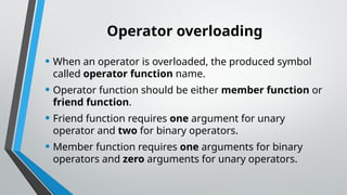 Operator overloading
• When an operator is overloaded, the produced symbol
called operator function name.
• Operator function should be either member function or
friend function.
• Friend function requires one argument for unary
operator and two for binary operators.
• Member function requires one arguments for binary
operators and zero arguments for unary operators.
 
