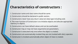 Characteristics of constructors :
1. Constructor name and class name should be same.
2. Constructors should be declared in public section.
3. Constructors never have any return value (or) data type including void.
4. The main function of Constructor is to initialize objects and allocate appropriate
memory to objects.
5. Constructors can have default values and can be overloaded.
6. Constructor may or may not have arguments (or) parameters.
7. Constructor is executed only once when the object is created.
8. Constructors are automatically invoked they are not invoked with dot(.) operator.
9. Constructor is invoked automatically when object of class is created.
 