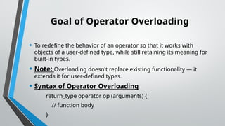 Goal of Operator Overloading
• To redefine the behavior of an operator so that it works with
objects of a user-defined type, while still retaining its meaning for
built-in types.
• Note: Overloading doesn't replace existing functionality — it
extends it for user-defined types.
• Syntax of Operator Overloading
return_type operator op (arguments) {
// function body
}
 