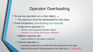 Operator Overloading
• To use any operators on a class object, …
• The operator must be overloaded for that class.
• Three Exceptions: {overloading not required}
• Assignment operator (=)
• Member wise assignment between objects
• Dangerous for classes with pointer members!!
• Address operator (&)
• Returns address of the object in memory.
• Comma operator (,)
• Evaluates expression to its left then the expression to its right.
• Returns the value of the expression to its right.(e.g (t1, t2).show(); )
 