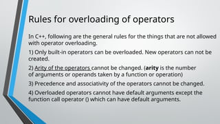 Rules for overloading of operators
In C++, following are the general rules for the things that are not allowed
with operator overloading.
1) Only built-in operators can be overloaded. New operators can not be
created.
2) Arity of the operators cannot be changed. (arity is the number
of arguments or operands taken by a function or operation)
3) Precedence and associativity of the operators cannot be changed.
4) Overloaded operators cannot have default arguments except the
function call operator () which can have default arguments.
 