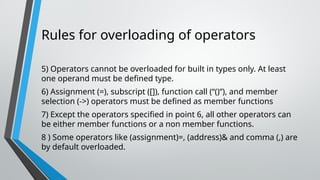 Rules for overloading of operators
5) Operators cannot be overloaded for built in types only. At least
one operand must be defined type.
6) Assignment (=), subscript ([]), function call (“()”), and member
selection (->) operators must be defined as member functions
7) Except the operators specified in point 6, all other operators can
be either member functions or a non member functions.
8 ) Some operators like (assignment)=, (address)& and comma (,) are
by default overloaded.
 