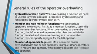 General rules of the operator overloading
• Syntax/Declaration Rule: While overloading a function we need
to use the keyword operator , proceeded by class name and
followed by operator symbol such as '+’.
• Member and Non-member functions: We can overload
operators in two ways:- first is as a member functions , second is
as a non-member functions. When overloading as a member
function, the left operand represents the object on which the
function is called and when overloading as a non-member
function, we can specify any type for the left operand.
• Number of operands Required: Most operators can be
overloaded with one or two operands. Example- Unary operators
like ++ require one operand, while binary operators like + require
two operands.
 