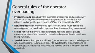 General rules of the operator
overloading
• Precedence and associativity: Operator precedence and associativity
cannot be changed when overloading operators. Example- It's not
allowed to change the precedence of (*) or the associativity of (/).
• Return type: When we overload operators than we must define the
return type of the overloaded operator function according to our need.
• Friend function: If overloaded operators needs to access private
member variables/functions of a class than they must be declared as a
friend function.
• Special Syntax: For operators like (), [], or -> we must use a special syntax
when overloading. Example, in order to overload the [] operator and to
make objects callable like functions, we need to define a function named
operator().
 