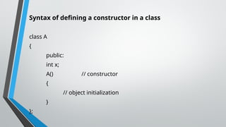 Syntax of defining a constructor in a class
class A
{
public:
int x;
A() // constructor
{
// object initialization
}
};
 