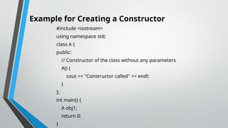 Example for Creating a Constructor
#include <iostream>
using namespace std;
class A {
public:
// Constructor of the class without any parameters
A() {
cout << "Constructor called" << endl;
}
};
int main() {
A obj1;
return 0;
}
 