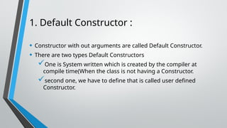 1. Default Constructor :
• Constructor with out arguments are called Default Constructor.
• There are two types Default Constructors
One is System written which is created by the compiler at
compile time(When the class is not having a Constructor.
second one, we have to define that is called user defined
Constructor.
 