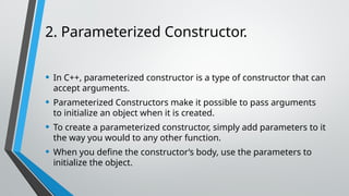2. Parameterized Constructor.
• In C++, parameterized constructor is a type of constructor that can
accept arguments.
• Parameterized Constructors make it possible to pass arguments
to initialize an object when it is created.
• To create a parameterized constructor, simply add parameters to it
the way you would to any other function.
• When you define the constructor’s body, use the parameters to
initialize the object.
 