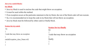 Java try-catch block:
try block
• Java try block is used to enclose the code that might throw an exception.
• It must be used within the method.
• If an exception occurs at the particular statement in the try block, the rest of the block code will not execute.
• So, it is recommended not to keep the code in try block that will not throw an exception.
• Java try block must be followed by either catch or finally block.
Syntax for try-catch
try
{
//code that may throw an exception
}
catch(Exception_class_Name ref)
{
}
Syntax for try-finally
try
{
//code that may throw an exception
}
finally
{
}
 
