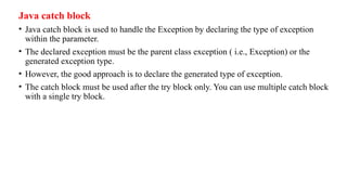 Java catch block
• Java catch block is used to handle the Exception by declaring the type of exception
within the parameter.
• The declared exception must be the parent class exception ( i.e., Exception) or the
generated exception type.
• However, the good approach is to declare the generated type of exception.
• The catch block must be used after the try block only. You can use multiple catch block
with a single try block.
 