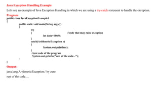 Java Exception Handling Example
Let's see an example of Java Exception Handling in which we are using a try-catch statement to handle the exception.
Program:
public class JavaExceptionExample1
{
public static void main(String args[])
{
try
{ //code that may raise exception
int data=100/0;
}
catch(ArithmeticException e)
{
System.out.println(e);
}
//rest code of the program
System.out.println("rest of the code...");
}
}
Output:
java.lang.ArithmeticException:/ by zero
rest of the code….
 