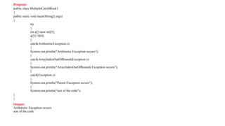 Program:
public class MultipleCatchBlock1
{
public static void main(String[] args)
{
try
{
int a[]=new int[5];
a[5]=30/0;
}
catch(ArithmeticException e)
{
System.out.println("Arithmetic Exception occurs");
}
catch(ArrayIndexOutOfBoundsException e)
{
System.out.println("ArrayIndexOutOfBounds Exception occurs");
}
catch(Exception e)
{
System.out.println("Parent Exception occurs");
}
System.out.println("rest of the code");
}
}
Output:
Arithmetic Exception occurs
rest of the code
 